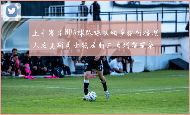 上半赛季NBA球队球衣销量排行榜湖人尼克斯勇士稳居前三马刺雷霆表现抢眼