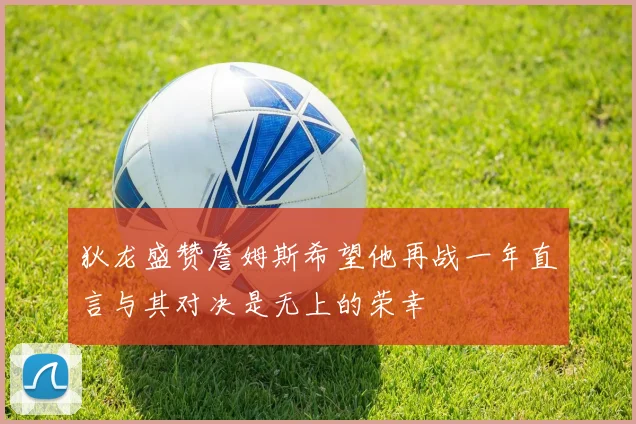 狄龙盛赞詹姆斯希望他再战一年直言与其对决是无上的荣幸