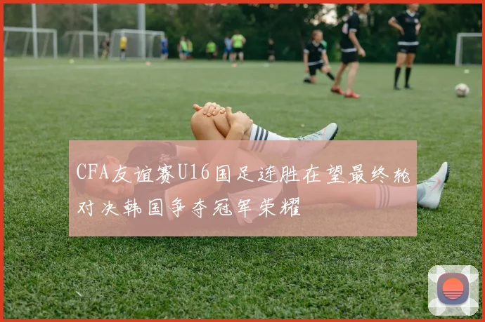 CFA友谊赛U16国足连胜在望最终轮对决韩国争夺冠军荣耀