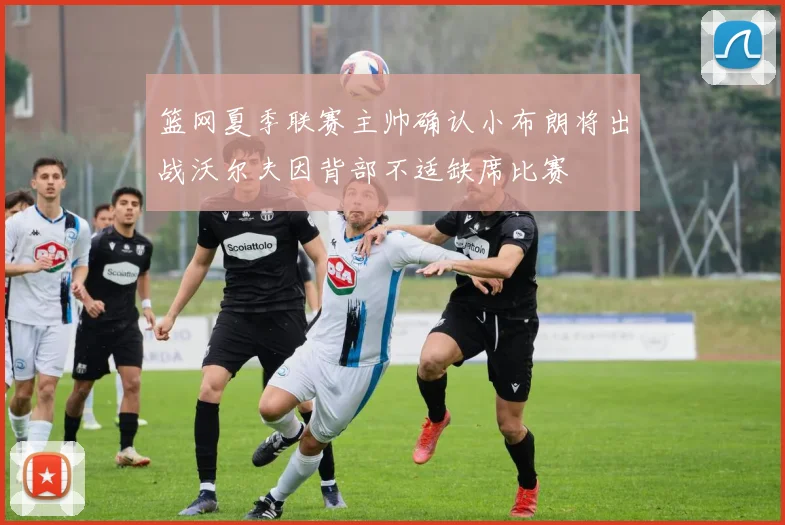篮网夏季联赛主帅确认小布朗将出战沃尔夫因背部不适缺席比赛
