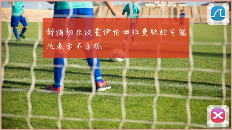 舒梅切尔谈霍伊伦回归曼联的可能性表示不乐观