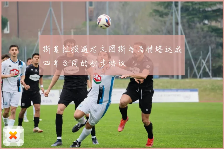 斯基拉报道尤文图斯与马特塔达成四年合同的初步协议