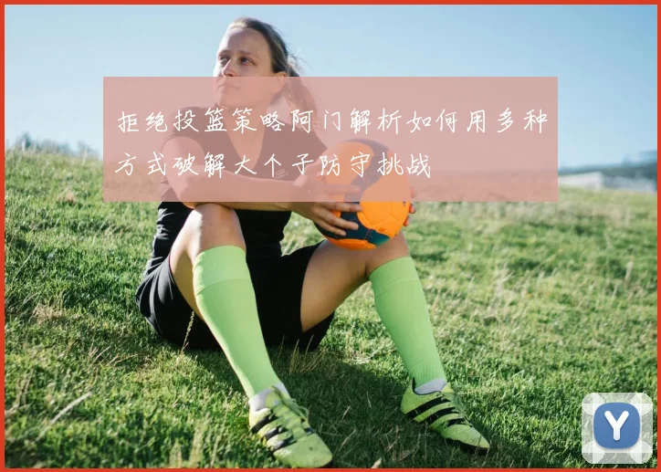 拒绝投篮策略阿门解析如何用多种方式破解大个子防守挑战