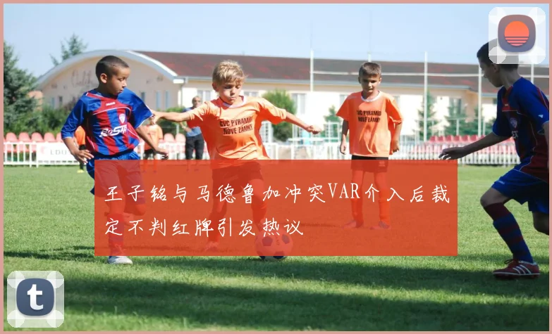 王子铭与马德鲁加冲突VAR介入后裁定不判红牌引发热议