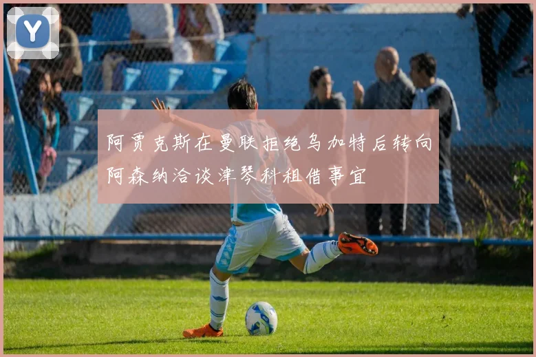 阿贾克斯在曼联拒绝乌加特后转向阿森纳洽谈津琴科租借事宜