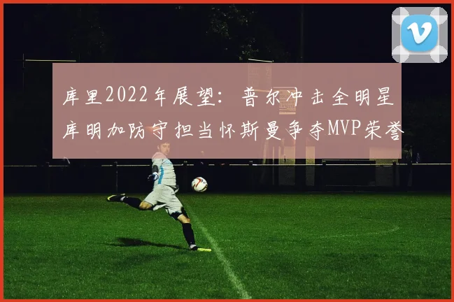 库里2022年展望：普尔冲击全明星库明加防守担当怀斯曼争夺MVP荣誉