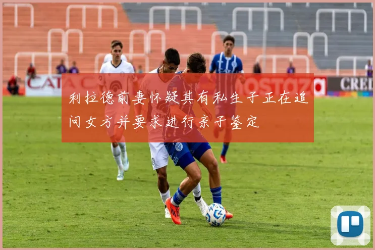 利拉德前妻怀疑其有私生子正在追问女方并要求进行亲子鉴定