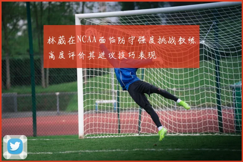 林葳在NCAA面临防守强度挑战教练高度评价其进攻技巧表现