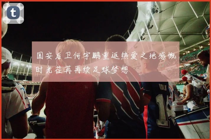 国安后卫何宇鹏重返热爱之地感慨时光荏苒再续足球梦想