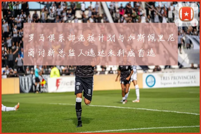 罗马俱乐部老板计划与加斯佩里尼商讨新总监人选达米科成首选